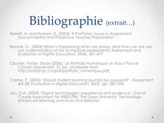 Bibliographie (extrait…)
Barrett, H. and Knezek, D. (2003) „E-Portfolios: Issues in Assessment,
    Accountability and Preservice Teacher Preparation.‟,.

Baume, D., (2004) What is happening when we assess, and how can we use
   our understanding of this to improve assessment? Assessment and
   Evaluation in Higher Education, 29(4), 451-477

Cloutier, Fortier; Slade (2006). Le Portfolio Numérique un Atout Pour le
    Citoyen Apprenant, 51 pp. [Avaliable from:
    http://sofad.qc.ca/pdf/portfolio_numerique.pdf].

Creme, P. (2005) „Should student learning journals be assessed?‟, Assessment
   &# 38; Evaluation in Higher Education, 30(3), pp. 287-296.

Jan, D.A. (2009) „Digital technologies: experience and evidence‟, End of
    Course Assessment for H800-09b, The Open University „Technology-
    enhanced learning: practices and debates‟
 