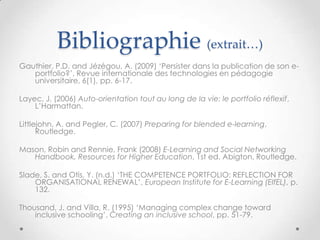 Bibliographie (extrait…)
Gauthier, P.D. and Jézégou, A. (2009) „Persister dans la publication de son e-
   portfolio?‟, Revue internationale des technologies en pédagogie
   universitaire, 6(1), pp. 6-17.

Layec, J. (2006) Auto-orientation tout au long de la vie: le portfolio réflexif,
    L‟Harmattan.

Littlejohn, A. and Pegler, C. (2007) Preparing for blended e-learning,
      Routledge.

Mason, Robin and Rennie, Frank (2008) E-Learning and Social Networking
   Handbook, Resources for Higher Education, 1st ed. Abigton, Routledge.

Slade, S. and Otis, Y. (n.d.) „THE COMPETENCE PORTFOLIO: REFLECTION FOR
    ORGANISATIONAL RENEWAL‟, European Institute for E-Learning (EIfEL), p.
    132.

Thousand, J. and Villa, R. (1995) „Managing complex change toward
    inclusive schooling‟, Creating an inclusive school, pp. 51-79.
 