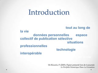 Introduction
• « Le portfolio d’apprentissage tout au long de
  la vie est un outil unique, qui s’appuie sur une
  base de données personnelles, un espace
  collectif de publication sélective, une
  méthode unique d’analyse des situations
  professionnelles et une méthode générique,
  d’apprentissage, et une technologie
  interopérable. Il est multiculturel,
  transnational, et utilisable tout au long de la vie
  »
                      De Rozario, P. (2005). Papier présenté lors de la journée
                                      Le Portfolio Numérique Dans La Formation
 