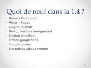 Quoi de neuf dans la 1.4 ?
•   Home = Dashboard
•   Views = Pages
•   Blogs = Journals
•   Navigation tabs re-organized
•   Sharing simplified
•   Embed googledocs
•   Images gallery
•   Star ratings with comments
 