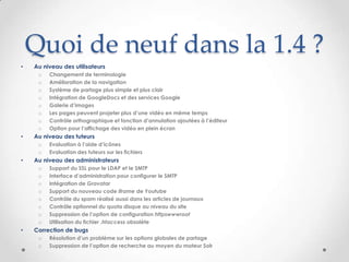 Quoi de neuf dans la 1.4 ?
•   Au niveau des utilisateurs
     o   Changement de terminologie
     o   Amélioration de la navigation
     o   Système de partage plus simple et plus clair
     o   Intégration de GoogleDocs et des services Google
     o   Galerie d’images
     o   Les pages peuvent projeter plus d’une vidéo en même temps
     o   Contrôle orthographique et fonction d’annulation ajoutées à l’éditeur
     o   Option pour l’affichage des vidéo en plein écran
•   Au niveau des tuteurs
     o   Evaluation à l’aide d’icônes
     o   Evaluation des tuteurs sur les fichiers
•   Au niveau des administrateurs
     o   Support du SSL pour le LDAP et le SMTP
     o   Interface d’administration pour configurer le SMTP
     o   Intégration de Gravatar
     o   Support du nouveau code iframe de Youtube
     o   Contrôle du spam réalisé aussi dans les articles de journaux
     o   Contrôle optionnel du quota disque au niveau du site
     o   Suppression de l’option de configuration httpswwwroot
     o   Utilisation du fichier .htaccess obsolète
•   Correction de bugs
     o   Résolution d’un problème sur les options globales de partage
     o   Suppression de l’option de recherche au moyen du moteur Solr
 