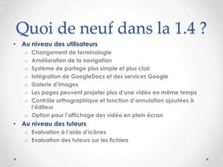 Quoi de neuf dans la 1.4 ?
• Au niveau des utilisateurs
   o Changement de terminologie
   o Amélioration de la navigation
   o Système de partage plus simple et plus clair
   o Intégration de GoogleDocs et des services Google
   o Galerie d’images
   o Les pages peuvent projeter plus d’une vidéo en même temps
   o Contrôle orthographique et fonction d’annulation ajoutées à
     l’éditeur
   o Option pour l’affichage des vidéo en plein écran
• Au niveau des tuteurs
   o Evaluation à l’aide d’icônes
   o Evaluation des tuteurs sur les fichiers
 