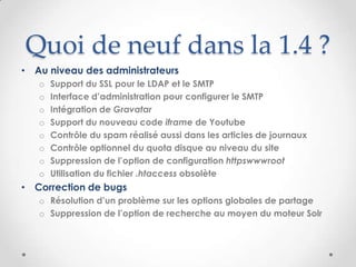 Quoi de neuf dans la 1.4 ?
• Au niveau des administrateurs
   o   Support du SSL pour le LDAP et le SMTP
   o   Interface d’administration pour configurer le SMTP
   o   Intégration de Gravatar
   o   Support du nouveau code iframe de Youtube
   o   Contrôle du spam réalisé aussi dans les articles de journaux
   o   Contrôle optionnel du quota disque au niveau du site
   o   Suppression de l’option de configuration httpswwwroot
   o   Utilisation du fichier .htaccess obsolète
• Correction de bugs
   o Résolution d’un problème sur les options globales de partage
   o Suppression de l’option de recherche au moyen du moteur Solr
 