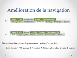 Amélioration de la navigation

   1.3




   1.4



Navigation cohérente avec le processus de création d’un portfolio :

    Collectionner  Organiser  Présenter  Réflexion/travail de groupe  Evaluer
 