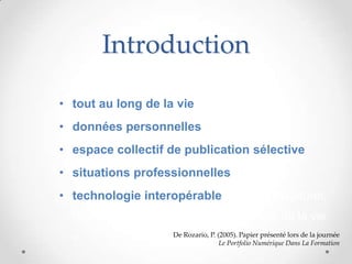 Introduction

• tout au long de la vie
• données personnelles
• espace collectif de publication sélective
• situations professionnelles
• technologie interopérable. Il est multiculturel,
  transnational, et utilisable tout au long de la vie
  »                   De Rozario, P. (2005). Papier présenté lors de la journée
                                      Le Portfolio Numérique Dans La Formation
 