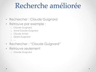 Recherche améliorée
• Rechercher : Claude Guignard
• Retrouve par exemple :
  o   Claude Guignard
  o   Anne-Claude Guignard
  o   Claude Amiez
  o   Désiré Guignard
  o   …

• Rechercher : “Claude Guignard”
• Retrouve seulement
  o Claude Guignard
 