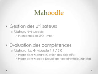 Mahoodle
• Gestion des utilisateurs
  o Mahara  Moodle
    • Interconnexion SSO – mnet


• Evaluation des compétences
  o Mahara 1.x  Moodle 1.9 / 2.0
    • Plugin dans Mahara (Gestion des objectifs)
    • Plugin dans Moolde (Devoir de type ePortfolio Mahara)
 