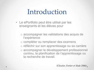 Introduction
• Le ePortfolio peut être utilisé par les
  enseignants et les élèves pour

   o accompagner les validations des acquis de
     l’expérience
   o compléter ou remplacer des examens
   o réfléchir sur son apprentissage ou sa carrière
   o accompagner le développement professionnel
     continu, la planification de l’apprentissage ou
     la recherche de travail.

                              (Cloutier, Fortier et Slade 2006)
 