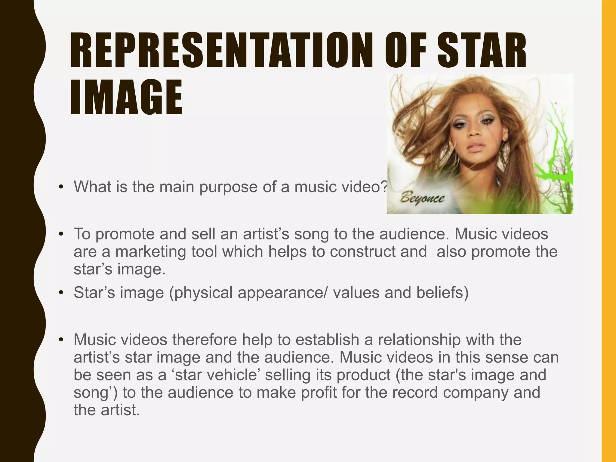 REPRESENTATION OF STAR
IMAGE
• What is the main purpose of a music video?
• To promote and sell an artist’s song to the audience. Music videos
are a marketing tool which helps to construct and also promote the
star’s image.
• Star’s image (physical appearance/ values and beliefs)
• Music videos therefore help to establish a relationship with the
artist’s star image and the audience. Music videos in this sense can
be seen as a ‘star vehicle’ selling its product (the star's image and
song’) to the audience to make profit for the record company and
the artist.
 