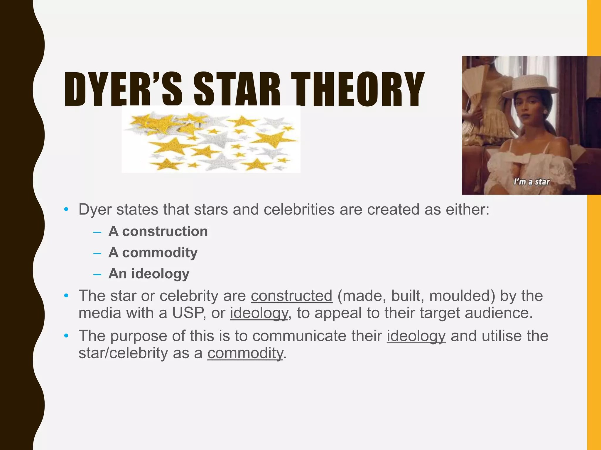 DYER’S STAR THEORY
• Dyer states that stars and celebrities are created as either:
– A construction
– A commodity
– An ideology
• The star or celebrity are constructed (made, built, moulded) by the
media with a USP, or ideology, to appeal to their target audience.
• The purpose of this is to communicate their ideology and utilise the
star/celebrity as a commodity.
 