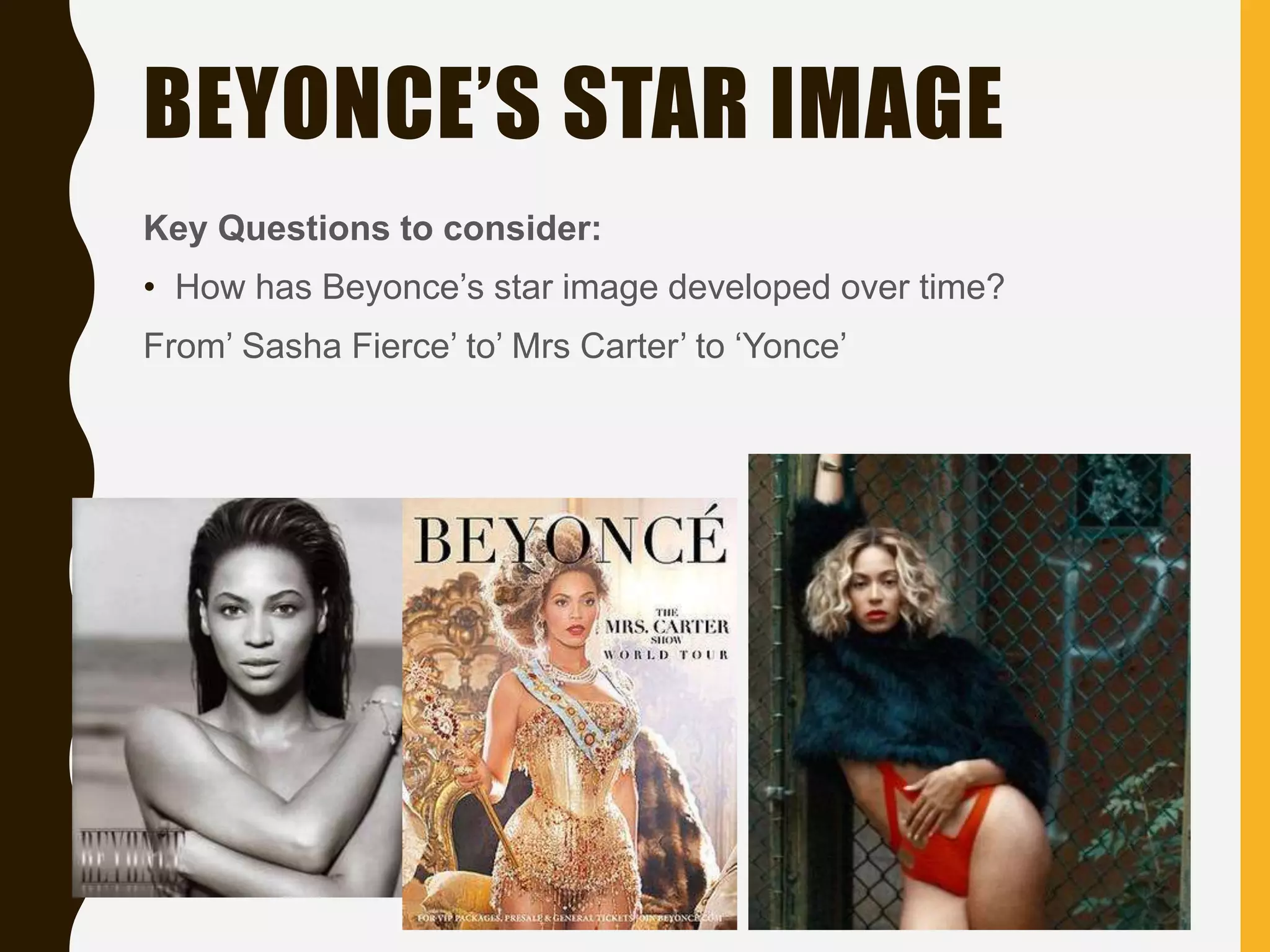 BEYONCE’S STAR IMAGE
Key Questions to consider:
• How has Beyonce’s star image developed over time?
From’ Sasha Fierce’ to’ Mrs Carter’ to ‘Yonce’
 
