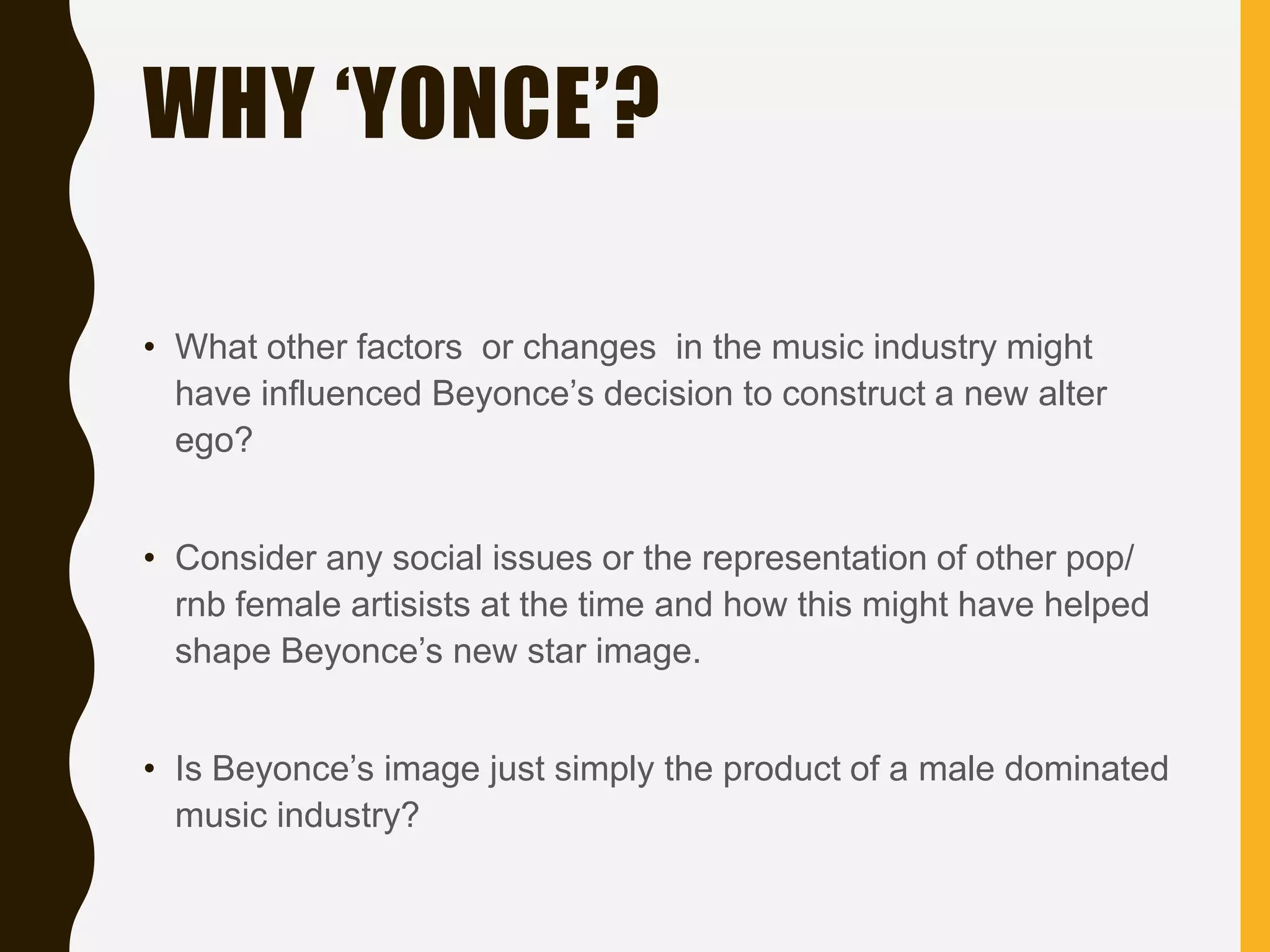 WHY ‘YONCE’?
• What other factors or changes in the music industry might
have influenced Beyonce’s decision to construct a new alter
ego?
• Consider any social issues or the representation of other pop/
rnb female artisists at the time and how this might have helped
shape Beyonce’s new star image.
• Is Beyonce’s image just simply the product of a male dominated
music industry?
 