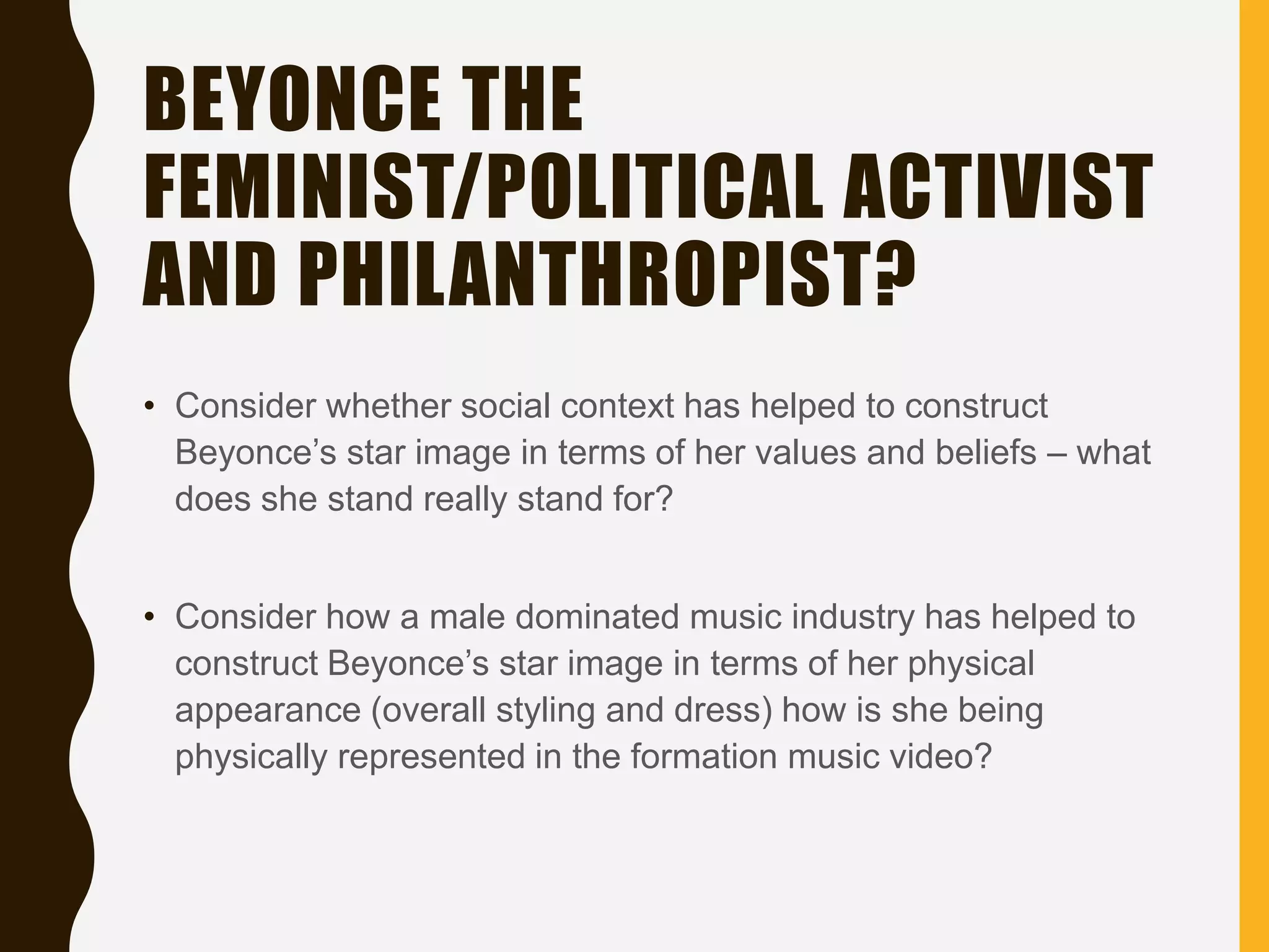 BEYONCE THE
FEMINIST/POLITICAL ACTIVIST
AND PHILANTHROPIST?
• Consider whether social context has helped to construct
Beyonce’s star image in terms of her values and beliefs – what
does she stand really stand for?
• Consider how a male dominated music industry has helped to
construct Beyonce’s star image in terms of her physical
appearance (overall styling and dress) how is she being
physically represented in the formation music video?
 