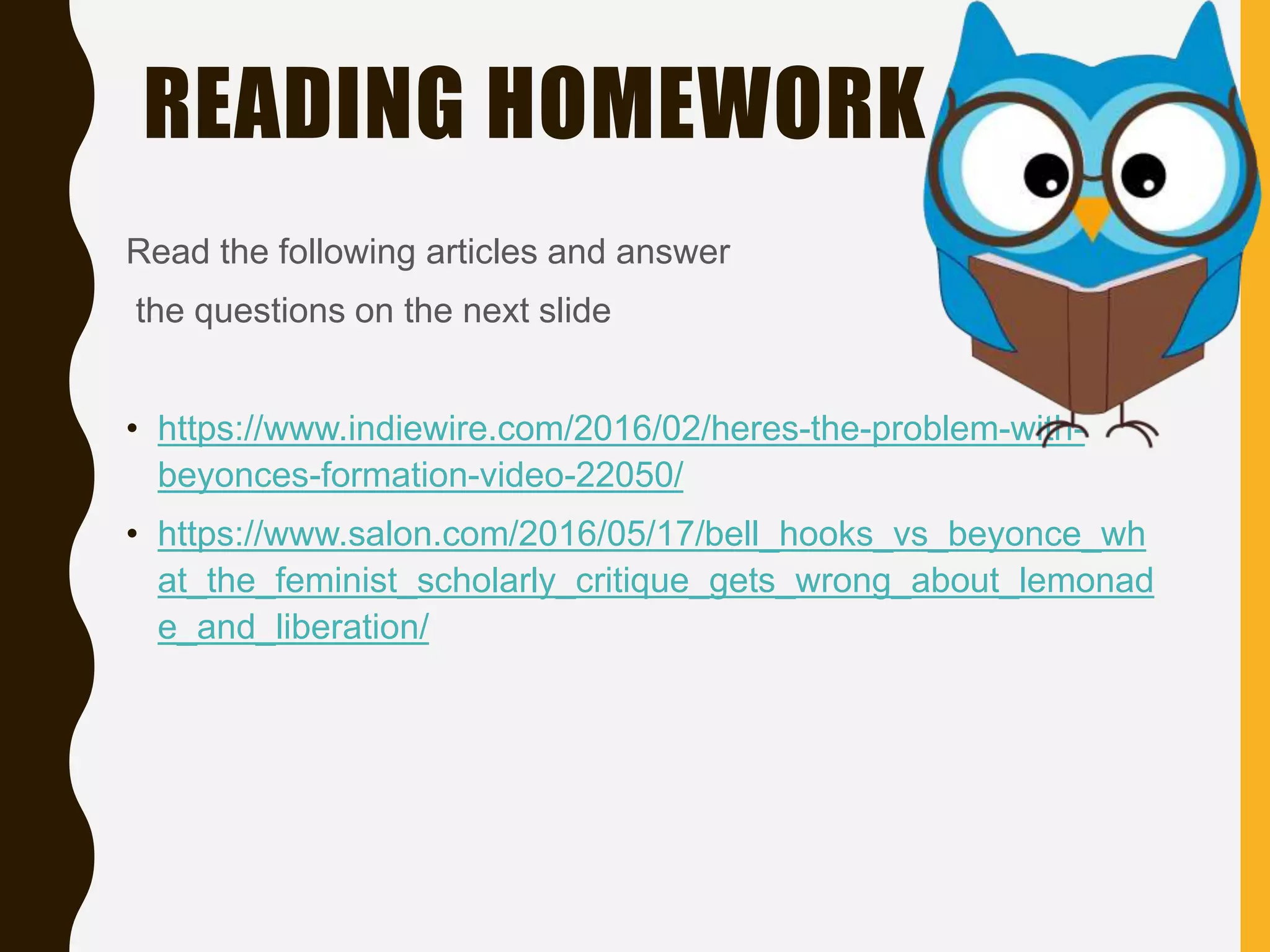 READING HOMEWORK
Read the following articles and answer
the questions on the next slide
• https://www.indiewire.com/2016/02/heres-the-problem-with-
beyonces-formation-video-22050/
• https://www.salon.com/2016/05/17/bell_hooks_vs_beyonce_wh
at_the_feminist_scholarly_critique_gets_wrong_about_lemonad
e_and_liberation/
 