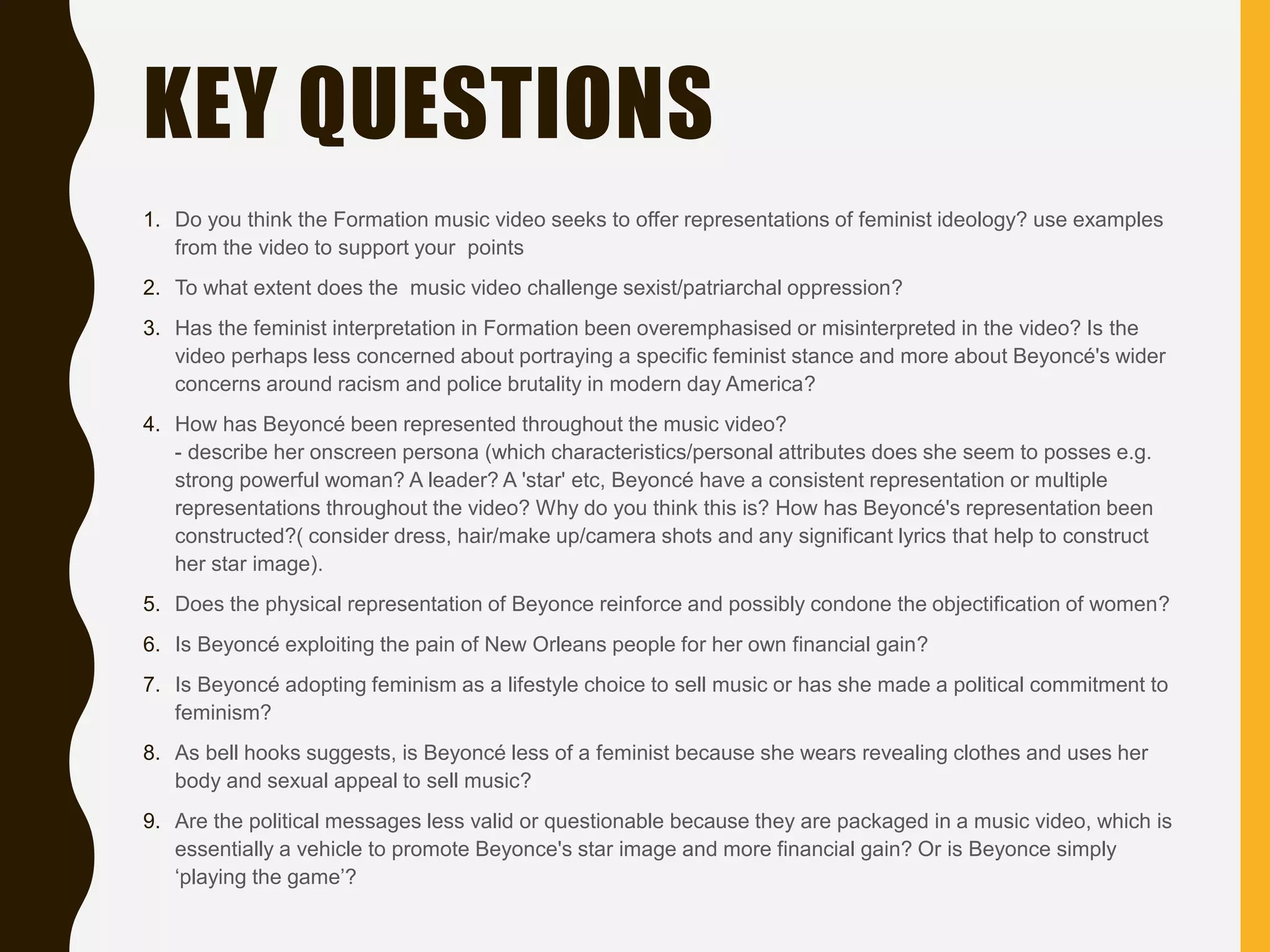 1. Do you think the Formation music video seeks to offer representations of feminist ideology? use examples
from the video to support your points
2. ​To what extent does the music video challenge sexist/patriarchal oppression?
3. Has the feminist interpretation in Formation been overemphasised or misinterpreted in the video? Is the
video perhaps less concerned about portraying a specific feminist stance and more about Beyoncé's wider
concerns around racism and police brutality in modern day America?
4. How has Beyoncé been represented throughout the music video?
- describe her onscreen persona (which characteristics/personal attributes does she seem to posses e.g.
strong powerful woman? A leader? A 'star' etc, Beyoncé have a consistent representation or multiple
representations throughout the video? Why do you think this is? How has Beyoncé's representation been
constructed?( consider dress, hair/make up/camera shots and any significant lyrics that help to construct
her star image).
5. ​Does the physical representation of Beyonce reinforce and possibly condone the objectification of women?
6. ​Is Beyoncé exploiting the pain of New Orleans people for her own financial gain?
7. ​Is Beyoncé adopting feminism as a lifestyle choice to sell music or has she made a political commitment to
feminism?
8. As bell hooks suggests, is Beyoncé less of a feminist because she wears revealing clothes and uses her
body and sexual appeal to sell music?
9. ​Are the political messages less valid or questionable because they are packaged in a music video, which is
essentially a vehicle to promote Beyonce's star image and more financial gain? Or is Beyonce simply
‘playing the game’?
KEY QUESTIONS
 