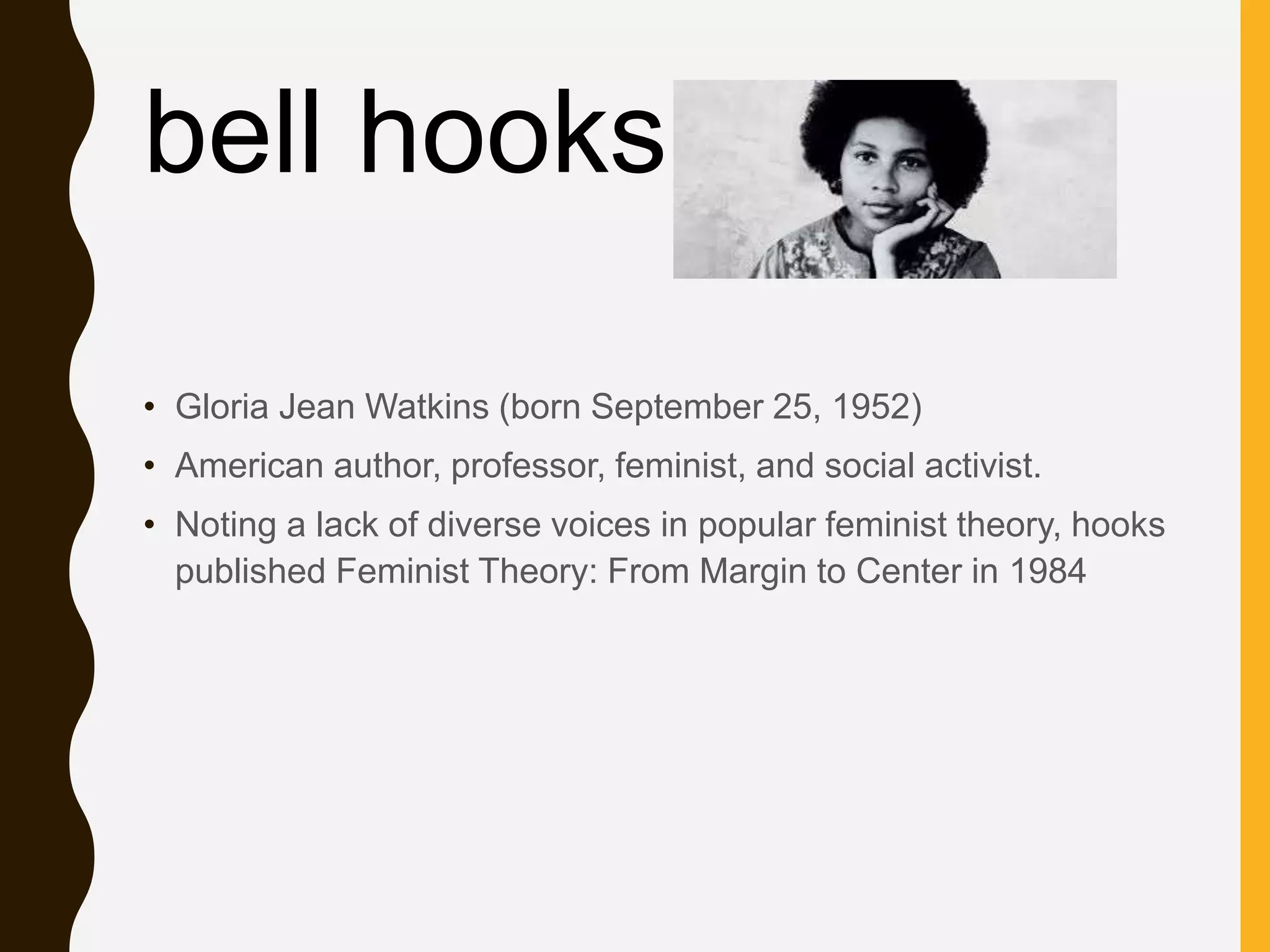 • Gloria Jean Watkins (born September 25, 1952)
• American author, professor, feminist, and social activist.
• Noting a lack of diverse voices in popular feminist theory, hooks
published Feminist Theory: From Margin to Center in 1984
bell hooks
 