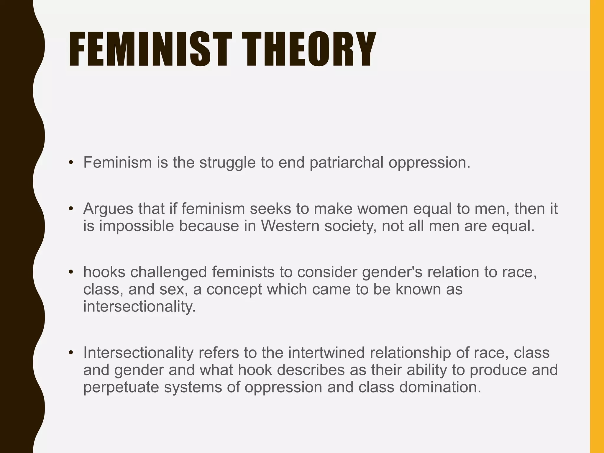 FEMINIST THEORY
• Feminism is the struggle to end patriarchal oppression.
• Argues that if feminism seeks to make women equal to men, then it
is impossible because in Western society, not all men are equal.
• hooks challenged feminists to consider gender's relation to race,
class, and sex, a concept which came to be known as
intersectionality.
• Intersectionality refers to the intertwined relationship of race, class
and gender and what hook describes as their ability to produce and
perpetuate systems of oppression and class domination.
 