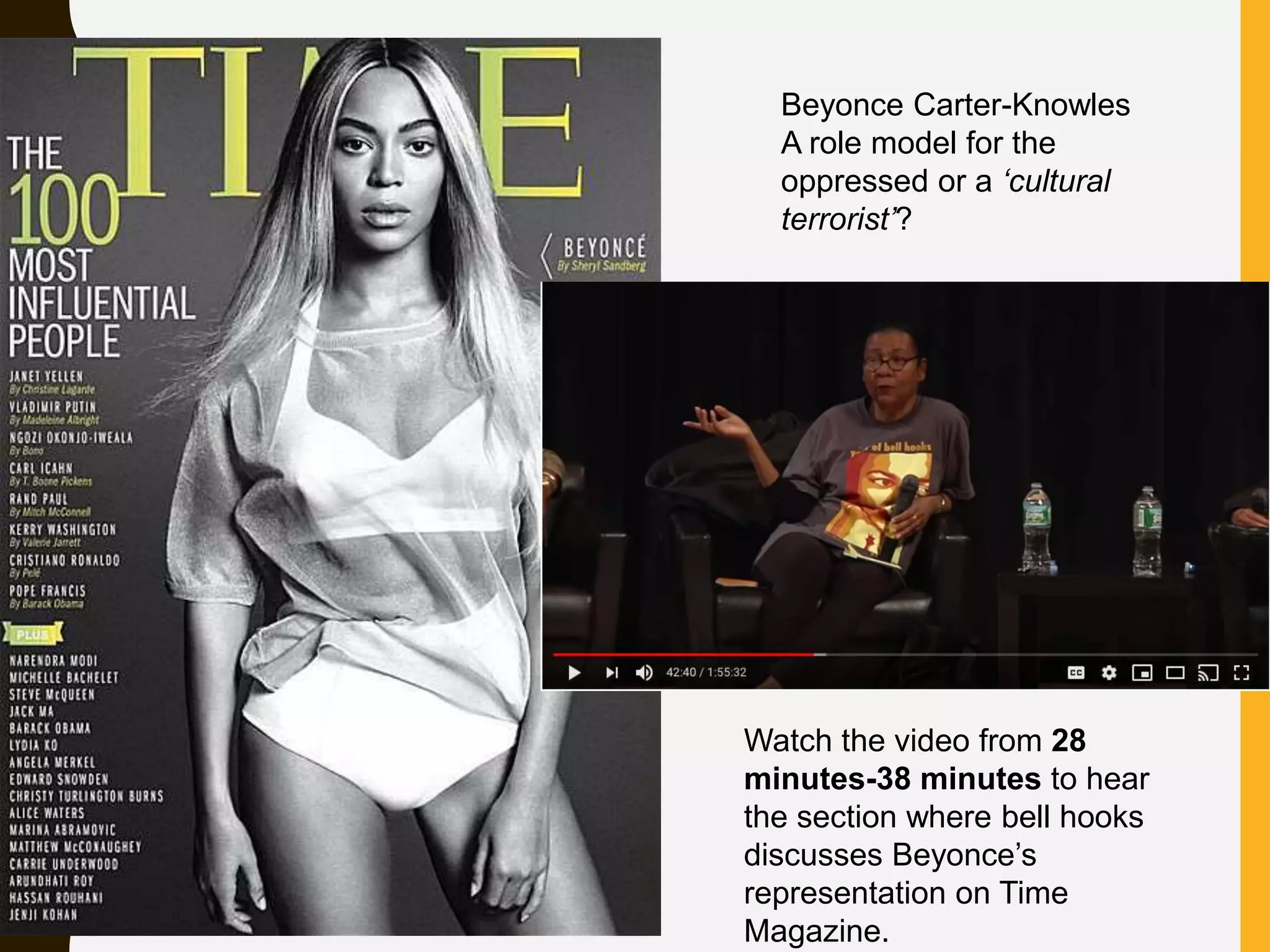 Watch the video from 28
minutes-38 minutes to hear
the section where bell hooks
discusses Beyonce’s
representation on Time
Magazine.
Beyonce Carter-Knowles
A role model for the
oppressed or a ‘cultural
terrorist’?
 