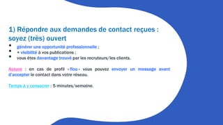 1) Répondre aux demandes de contact reçues :
soyez (très) ouvert
• générer une opportunité professionnelle ;
• + visibilité à vos publications ;
• vous êtes davantage trouvé par les recruteurs/les clients.
Astuce : en cas de profil « flou » vous pouvez envoyer un message avant
d’accepter le contact dans votre réseau.
Temps à y consacrer : 5 minutes/semaine.
 