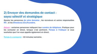2) Envoyer des demandes de contact :
soyez sélectif et stratégique
Ajoutez les personnes de votre domaine , les recruteurs et autres responsables
RH , et les Directeurs/(Co-)Founders.
Astuce : certaines personnes indiquent leur numéro de téléphone. Pratique pour
les contacter en direct, lorsque c’est pertinent. Pensez à l’indiquer si vous
souhaitez que l’on vous appelle également en direct.
Temps à y consacrer : 10 minutes/semaine.
 