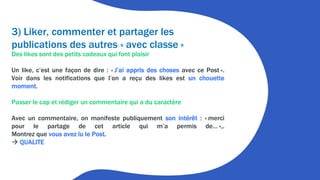 3) Liker, commenter et partager les
publications des autres « avec classe »
Des likes sont des petits cadeaux qui font plaisir
Un like, c’est une façon de dire : « J’ai appris des choses avec ce Post ».
Voir dans les notifications que l’on a reçu des likes est un chouette
moment.
Passer le cap et rédiger un commentaire qui a du caractère
Avec un commentaire, on manifeste publiquement son intérêt : « merci
pour le partage de cet article qui m’a permis de… »,.
Montrez que vous avez lu le Post.
 QUALITE
 