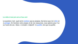 La vidéo à tout prix est un faux ami
La question c’est : quel est le contenu que je propose. Qu’est-ce que j’ai à dire et
à partager. En fonction votre propos et de vos ressources, vous opterez pour l’un
ou l’autre de ces « blocs » à remplir. L’objectif : la qualité, rien que la qualité.
 