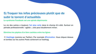 5) Traquer les infos précieuses plutôt que de
subir le torrent d’actualités
Le syndrome Facebook est une spirale déprimante
La vie des autres a toujours l’air plus verte dans le champ d’à côté. Surtout en
période professionnelle « agitée », cela peut doublement miner.
Dénichez les pépites d’or bien cachées entre les lignes
 Hashtags (comme sur Twitter). Par exemple #Formation. Vous cliquez dessus
et tombez sur les autres Posts contenant ce hashtag.
 