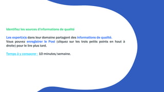 Identifiez les sources d’informations de qualité
Les expert(e)s dans leur domaine partagent des informations de qualité.
Vous pouvez enregistrer le Post (cliquez sur les trois petits points en haut à
droite) pour le lire plus tard.
Temps à y consacrer : 10 minutes/semaine.
 