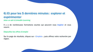 6) Et pour les 5 dernières minutes : explorer et
expérimenter
Jeter un œil à LinkedIn Learning
Il y a de nombreuses formations courtes qui peuvent vous inspirer et vous
nourrir.
Dépouillez les offres d’emploi
Sur la page de résultats, cliquez sur « Emplois », puis affinez votre recherche par
région.
 