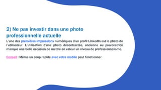 2) Ne pas investir dans une photo
professionnelle actuelle
L’une des premières impressions numériques d’un profil LinkedIn est la photo de
l’utilisateur. L’utilisation d’une photo décontractée, ancienne ou provocatrice
manque une belle occasion de mettre en valeur un niveau de professionnalisme.
Conseil : Même un coup rapide avec votre mobile peut fonctionner.
 