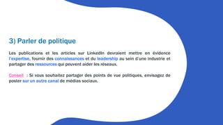 3) Parler de politique
Les publications et les articles sur LinkedIn devraient mettre en évidence
l’expertise, fournir des connaissances et du leadership au sein d’une industrie et
partager des ressources qui peuvent aider les réseaux.
Conseil : Si vous souhaitez partager des points de vue politiques, envisagez de
poster sur un autre canal de médias sociaux.
 
