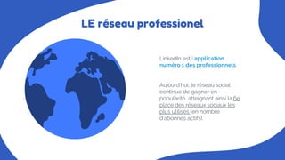 LE réseau professionel
Aujourd’hui, le réseau social
continue de gagner en
popularité, atteignant ainsi la 6e
place des réseaux sociaux les
plus utilisés (en nombre
d’abonnés actifs).
LinkedIn est l’application
numéro 1 des professionnels.
 