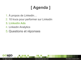 Formation Linkedin 2017Par @gonzogonzo www.fredericgonzalo.com
[ Agenda ]
1. À propos de Linkedin…
2. 10 trucs pour performer sur Linkedin
3. Linkedin Ads
4. Linkedin Analytics
5.Questions et réponses
 