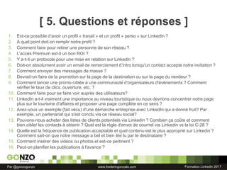 Formation Linkedin 2017Par @gonzogonzo www.fredericgonzalo.com
[ 5. Questions et réponses ]
1. Est-ce possible d’avoir un profil « travail » et un profil « perso » sur Linkedin ?
2. À quel point doit-on remplir notre profil ?
3. Comment faire pour retirer une personne de son réseau ?
4. L’accès Premium est-il un bon ROI ?
5. Y a-t-il un protocole pour une mise en relation sur Linkedin ?
6. Doit-on absolument avoir un email de remerciement d’intro lorsqu'un contact accepte notre invitation ?
7. Comment envoyer des messages de masse ?
8. Devrait-on faire de la promotion sur la page de la destination ou sur la page du vendeur ?
9. Comment lancer une promo ciblée à une communauté d'organisateurs d'événements ? Comment
vérifier le taux de clics, ouverture, etc. ?
10. Comment faire pour se faire voir auprès des utilisateurs?
11. LinkedIn a-t-il vraiment une importance au niveau touristique ou nous devrions concentrer notre page
plus sur le tourisme d'affaires et proposer une page complète en ce sens ?
12. Avez-vous un exemple (fait vécu) d'une démarche entreprise avec LinkedIn qui a donné fruit? Par
exemple, un partenariat qui s'est conclu via ce réseau social?
13. Pouvons-nous acheter des listes de clients potentiels via Linkedin ? Combien ça coûte et comment
bien cibleŕ les contacts à obtenir ? Quel est la règle d'envoi de courriel via Linkedin vs la loi C-28 ?
14. Quelle est la fréquence de publication acceptable et quel contenu est le plus approprié sur Linkedin ?
Comment sait-on que notre message a bel et bien été lu par le destinataire ?
15. Comment insérer des vidéos ou photos et est-ce pertinent ?
16. Peut-on planifier les publications à l'avance ?
 