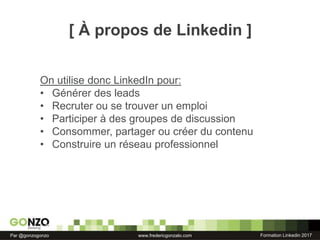 Formation Linkedin 2017Par @gonzogonzo www.fredericgonzalo.com
On utilise donc LinkedIn pour:
• Générer des leads
• Recruter ou se trouver un emploi
• Participer à des groupes de discussion
• Consommer, partager ou créer du contenu
• Construire un réseau professionnel
[ À propos de Linkedin ]
 