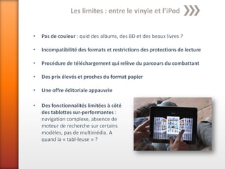 Les limites : entre le vinyle et l’iPod


•   Pas de couleur : quid des albums, des BD et des beaux livres ?

•   Incompatibilité des formats et restrictions des protections de lecture

•   Procédure de téléchargement qui relève du parcours du combattant

•   Des prix élevés et proches du format papier

•   Une offre éditoriale appauvrie

•   Des fonctionnalités limitées à côté
    des tablettes sur-performantes :
    navigation complexe, absence de
    moteur de recherche sur certains
    modèles, pas de multimédia. A
    quand la « tabl-leuse » ?
 