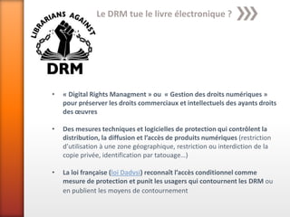 Le DRM tue le livre électronique ?




•   « Digital Rights Managment » ou « Gestion des droits numériques »
    pour préserver les droits commerciaux et intellectuels des ayants droits
    des œuvres

•   Des mesures techniques et logicielles de protection qui contrôlent la
    distribution, la diffusion et l’accès de produits numériques (restriction
    d’utilisation à une zone géographique, restriction ou interdiction de la
    copie privée, identification par tatouage…)

•   La loi française (loi Dadvsi) reconnaît l’accès conditionnel comme
    mesure de protection et punit les usagers qui contournent les DRM ou
    en publient les moyens de contournement
 