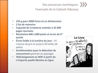 Des prouesses techniques:
                    l’exemple de la Cybook Odyssey


• 195 g pour 2000 livres et un dictionnaire
• 2 Go de mémoire
• Capacité de la batterie estimée à 25 000
  pages tournées
• Résolution 600 x 800 pixels et écran de 6’’
  tactile
• Écran lisible à la lumière du jour : 16
  niveaux de gris et jusqu’à 20 tailles de
  police
• Accéléromètre pour la détection de
  mouvement (portrait ou paysage)
• Téléchargement en WIFI à partir de
  n’importe quelle librairie en ligne
 