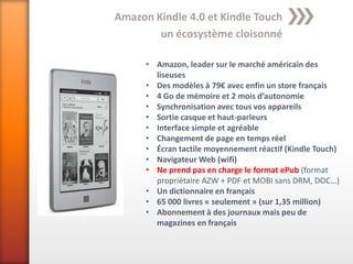 Amazon Kindle 4.0 et Kindle Touch
        un écosystème cloisonné

      • Amazon, leader sur le marché américain des
        liseuses
      • Des modèles à 79€ avec enfin un store français
      • 4 Go de mémoire et 2 mois d’autonomie
      • Synchronisation avec tous vos appareils
      • Sortie casque et haut-parleurs
      • Interface simple et agréable
      • Changement de page en temps réel
      • Écran tactile moyennement réactif (Kindle Touch)
      • Navigateur Web (wifi)
      • Ne prend pas en charge le format ePub (format
        propriétaire AZW + PDF et MOBI sans DRM, DOC…)
      • Un dictionnaire en français
      • 65 000 livres « seulement » (sur 1,35 million)
      • Abonnement à des journaux mais peu de
        magazines en français
 