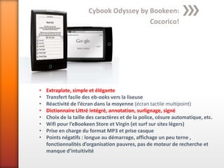 Cybook Odyssey by Bookeen:
                                         Cocorico!




•   Extraplate, simple et élégante
•   Transfert facile des eb-ooks vers la liseuse
•   Réactivité de l’écran dans la moyenne (écran tactile multipoint)
•   Dictionnaire Littré intégré, annotation, surlignage, signé
•   Choix de la taille des caractères et de la police, césure automatique, etc.
•   Wifi pour l’eBookeen Store et Virgin (et surf sur sites légers)
•   Prise en charge du format MP3 et prise casque
•   Points négatifs : longue au démarrage, affichage un peu terne ,
    fonctionnalités d’organisation pauvres, pas de moteur de recherche et
    manque d’intuitivité
 