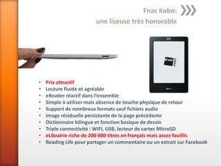 Fnac Kobo:
                         une liseuse très honorable




•   Prix attractif
•   Lecture fluide et agréable
•   eReader réactif dans l’ensemble
•   Simple à utiliser mais absence de touche physique de retour
•   Support de nombreux formats sauf fichiers audio
•   Image résiduelle persistante de la page précédente
•   Dictionnaire bilingue et fonction basique de dessin
•   Triple connectivité : WIFI, USB, lecteur de cartes MicroSD
•   eLibrairie riche de 200 000 titres en français mais assez fouillis
•   Reading Life pour partager un commentaire ou un extrait sur Facebook
 