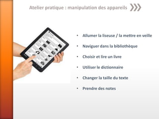 Atelier pratique : manipulation des appareils




                     • Allumer la liseuse / la mettre en veille

                     • Naviguer dans la bibliothèque

                     • Choisir et lire un livre

                     • Utiliser le dictionnaire

                     • Changer la taille du texte

                     • Prendre des notes
 