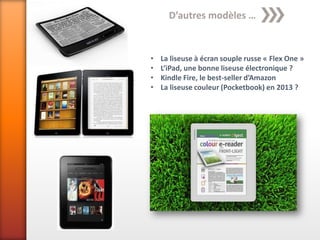 D’autres modèles …


•   La liseuse à écran souple russe « Flex One »
•   L’iPad, une bonne liseuse électronique ?
•   Kindle Fire, le best-seller d’Amazon
•   La liseuse couleur (Pocketbook) en 2013 ?
 