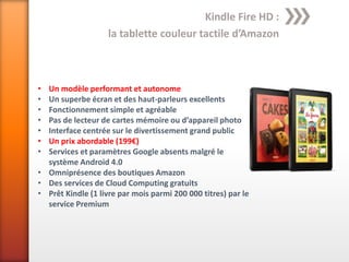 Kindle Fire HD :
                   la tablette couleur tactile d’Amazon



• Un modèle performant et autonome
• Un superbe écran et des haut-parleurs excellents
• Fonctionnement simple et agréable
• Pas de lecteur de cartes mémoire ou d’appareil photo
• Interface centrée sur le divertissement grand public
• Un prix abordable (199€)
• Services et paramètres Google absents malgré le
  système Android 4.0
• Omniprésence des boutiques Amazon
• Des services de Cloud Computing gratuits
• Prêt Kindle (1 livre par mois parmi 200 000 titres) par le
  service Premium
 