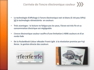 L’arrivée de l’encre électronique couleur



• La technologie d’affichage à l’encre électronique noir et blanc (E-ink pou SiPix)
  VS la technologie rétroéclairée en couleurs

• Trois avantages : la lecture ne fatigue pas les yeux, l’écran est très fin et sa
  consommation électrique est négligeable

• L’encre électronique couleur souffre d’une limitation à 4096 couleurs et d’un
  rendu fade

• De la PocketBook Colour eReader Front-Light à la révolution promise par Fuji
  Xerox : la gestion directe des couleurs
 