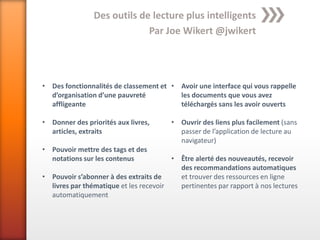 Des outils de lecture plus intelligents
                             Par Joe Wikert @jwikert




• Des fonctionnalités de classement et • Avoir une interface qui vous rappelle
  d’organisation d’une pauvreté          les documents que vous avez
  affligeante                            téléchargés sans les avoir ouverts

• Donner des priorités aux livres,      • Ouvrir des liens plus facilement (sans
  articles, extraits                      passer de l’application de lecture au
                                          navigateur)
• Pouvoir mettre des tags et des
  notations sur les contenus            • Être alerté des nouveautés, recevoir
                                          des recommandations automatiques
• Pouvoir s’abonner à des extraits de     et trouver des ressources en ligne
  livres par thématique et les recevoir   pertinentes par rapport à nos lectures
  automatiquement
 