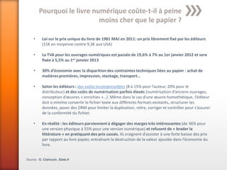 Pourquoi le livre numérique coûte-t-il à peine
                             moins cher que le papier ?

     •     Loi sur le prix unique du livre de 1981 MAJ en 2011: un prix librement fixé par les éditeurs
           (15€ en moyenne contre 9,3€ aux USA)

     •     La TVA pour les ouvrages numériques est passée de 19,6% à 7% au 1er janvier 2012 et sera
           fixée à 5,5% au 1er janvier 2013

     •     30% d’économie avec la disparition des contraintes techniques liées au papier : achat de
           matières premières, impression, stockage, transport…

     •     Selon les éditeurs : des coûts incompressibles (8 à 15% pour l’auteur, 20% pour le
           distributeur) et des coûts de numérisation parfois élevés (numérisation d’anciens ouvrages,
           conception d’œuvres « enrichies »…). Même dans le cas d’une œuvre homothétique, l’éditeur
           doit a minima convertir le fichier texte aux différents formats existants, structurer les
           données, poser des DRM pour limiter la duplication, relire, corriger et contrôler pour s’assurer
           de la conformité du fichier.

     •     En réalité : les éditeurs parviennent à dégager des marges très intéressantes (de 36% pour
           une version physique à 55% pour une version numérique) et refusent de « brader la
           littérature » en pratiquant des prix cassés. Ils craignent d’assister à une forte baisse des prix
           par rapport au livre papier, entraînant la destruction de la valeur ajoutée dans l’économie du
           livre.


Source : O. Clairouin. Slate.fr
 
