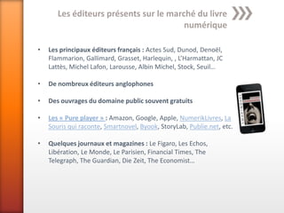 Les éditeurs présents sur le marché du livre
                                        numérique

•   Les principaux éditeurs français : Actes Sud, Dunod, Denoël,
    Flammarion, Gallimard, Grasset, Harlequin, , L’Harmattan, JC
    Lattès, Michel Lafon, Larousse, Albin Michel, Stock, Seuil…

•   De nombreux éditeurs anglophones

•   Des ouvrages du domaine public souvent gratuits

•   Les « Pure player » : Amazon, Google, Apple, NumerikLivres, La
    Souris qui raconte, Smartnovel, Byook, StoryLab, Publie.net, etc.

•   Quelques journaux et magazines : Le Figaro, Les Echos,
    Libération, Le Monde, Le Parisien, Financial Times, The
    Telegraph, The Guardian, Die Zeit, The Economist…
 