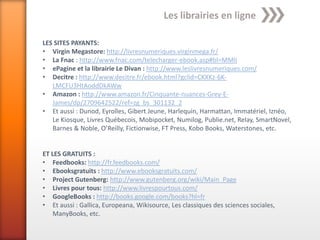 Les librairies en ligne

LES SITES PAYANTS:
• Virgin Megastore: http://livresnumeriques.virginmega.fr/
• La Fnac : http://www.fnac.com/telecharger-ebook.asp#bl=MMli
• ePagine et la librairie Le Divan : http://www.leslivresnumeriques.com/
• Decitre : http://www.decitre.fr/ebook.html?gclid=CKXKz-6K-
   LMCFU3HtAoddDkAWw
• Amazon : http://www.amazon.fr/Cinquante-nuances-Grey-E-
   James/dp/2709642522/ref=zg_bs_301132_2
• Et aussi : Dunod, Eyrolles, Gibert Jeune, Harlequin, Harmattan, Immatériel, Iznéo,
   Le Kiosque, Livres Québecois, Mobipocket, Numilog, Publie.net, Relay, SmartNovel,
   Barnes & Noble, O’Reilly, Fictionwise, FT Press, Kobo Books, Waterstones, etc.


ET LES GRATUITS :
• Feedbooks: http://fr.feedbooks.com/
• Ebooksgratuits : http://www.ebooksgratuits.com/
• Project Gutenberg: http://www.gutenberg.org/wiki/Main_Page
• Livres pour tous: http://www.livrespourtous.com/
• GoogleBooks : http://books.google.com/books?hl=fr
• Et aussi : Gallica, Europeana, Wikisource, Les classiques des sciences sociales,
    ManyBooks, etc.
 