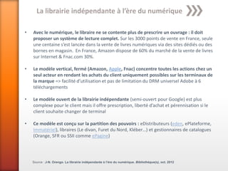 La librairie indépendante à l’ère du numérique

•   Avec le numérique, le libraire ne se contente plus de prescrire un ouvrage : il doit
    proposer un système de lecture complet. Sur les 3000 points de vente en France, seule
    une centaine s’est lancée dans la vente de livres numériques via des sites dédiés ou des
    bornes en magasin. En France, Amazon dispose de 60% du marché de la vente de livres
    sur Internet & Fnac.com 30%.

•   Le modèle vertical, fermé (Amazon, Apple, Fnac) concentre toutes les actions chez un
    seul acteur en rendant les achats du client uniquement possibles sur les terminaux de
    la marque => facilité d’utilisation et pas de limitation du DRM universel Adobe à 6
    téléchargements

•   Le modèle ouvert de la librairie indépendante (semi-ouvert pour Google) est plus
    complexe pour le client mais il offre prescription, liberté d’achat et pérennisation si le
    client souhaite changer de terminal

•   Ce modèle est conçu sur la partition des pouvoirs : eDistributeurs (eden, ePlateforme,
    Immatériel), libraires (Le divan, Furet du Nord, Kléber…) et gestionnaires de catalogues
    (Orange, SFR ou SSII comme ePagine)




    Source : J-N. Orengo. La librairie indépendante à l’ère du numérique. Bibliothèque(s), oct. 2012
 